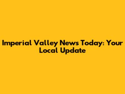Imperial Valley News Today: Your Local Update