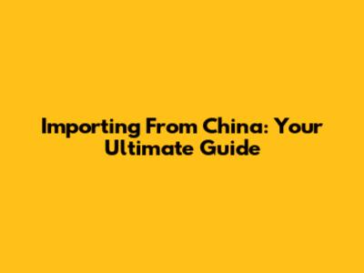 Importing From China: Your Ultimate Guide