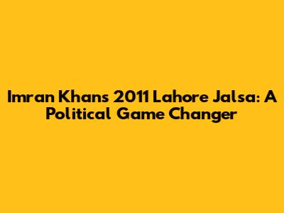 Imran Khan's 2011 Lahore Jalsa: A Political Game Changer