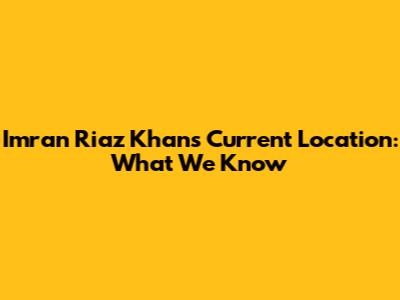 Imran Riaz Khan's Current Location: What We Know
