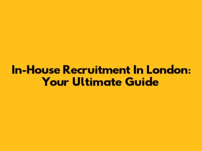 In-House Recruitment In London: Your Ultimate Guide