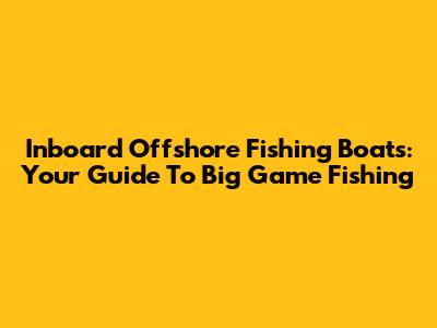 Inboard Offshore Fishing Boats: Your Guide To Big Game Fishing
