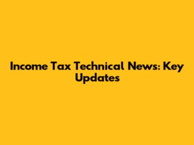 Income Tax Technical News: Key Updates