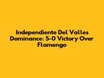 Independiente Del Valle's Dominance: 5-0 Victory Over Flamengo