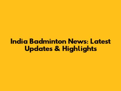 India Badminton News: Latest Updates & Highlights