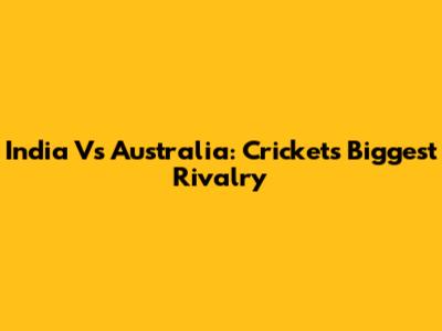 India Vs Australia: Cricket's Biggest Rivalry