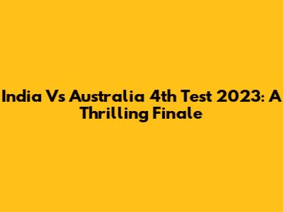 India Vs Australia 4th Test 2023: A Thrilling Finale
