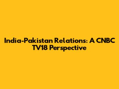 India-Pakistan Relations: A CNBC TV18 Perspective