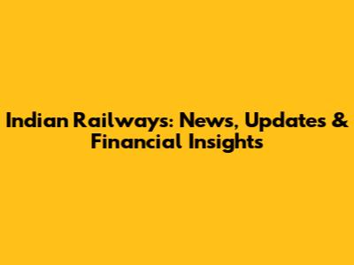 Indian Railways: News, Updates & Financial Insights