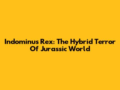 Indominus Rex: The Hybrid Terror Of Jurassic World