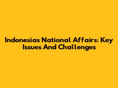 Indonesia's National Affairs: Key Issues And Challenges