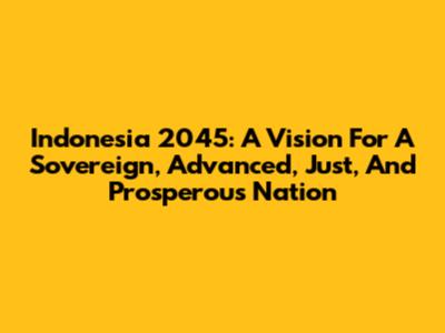 Indonesia 2045: A Vision For A Sovereign, Advanced, Just, And Prosperous Nation