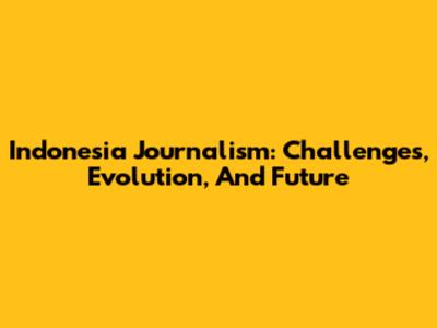 Indonesia Journalism: Challenges, Evolution, And Future