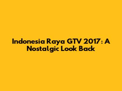 Indonesia Raya GTV 2017: A Nostalgic Look Back