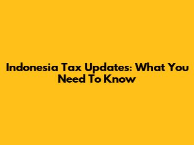 Indonesia Tax Updates: What You Need To Know