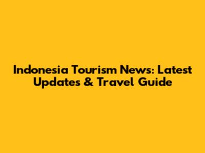 Indonesia Tourism News: Latest Updates & Travel Guide