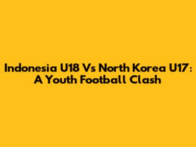 Indonesia U18 Vs North Korea U17: A Youth Football Clash