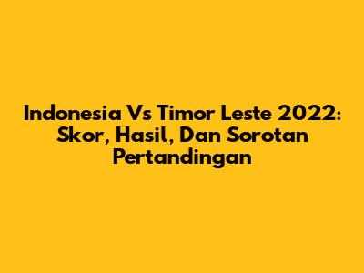 Indonesia Vs Timor Leste 2022: Skor, Hasil, Dan Sorotan Pertandingan