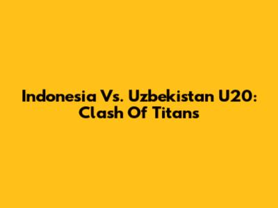Indonesia Vs. Uzbekistan U20: Clash Of Titans