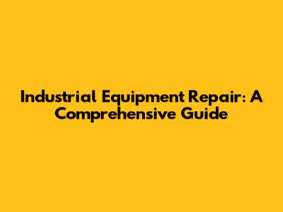 Industrial Equipment Repair: A Comprehensive Guide