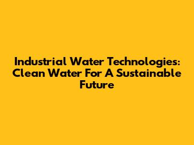 Industrial Water Technologies: Clean Water For A Sustainable Future