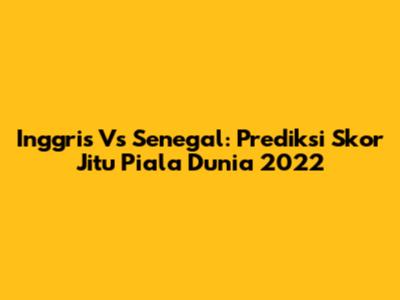 Inggris Vs Senegal: Prediksi Skor Jitu Piala Dunia 2022