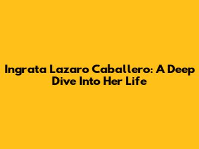 Ingrata Lazaro Caballero: A Deep Dive Into Her Life
