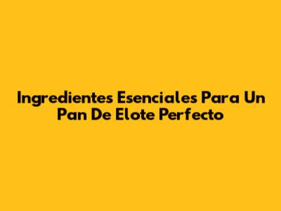 Ingredientes Esenciales Para Un Pan De Elote Perfecto