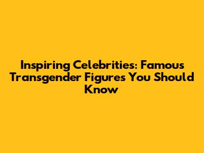 Inspiring Celebrities: Famous Transgender Figures You Should Know