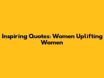 Inspiring Quotes: Women Uplifting Women