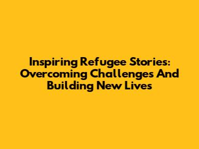 Inspiring Refugee Stories: Overcoming Challenges And Building New Lives