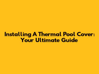 Installing A Thermal Pool Cover: Your Ultimate Guide