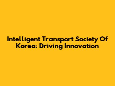 Intelligent Transport Society Of Korea: Driving Innovation
