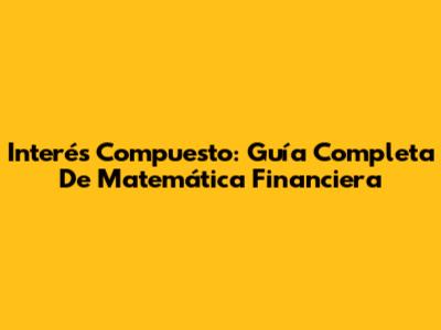 Interés Compuesto: Guía Completa De Matemática Financiera