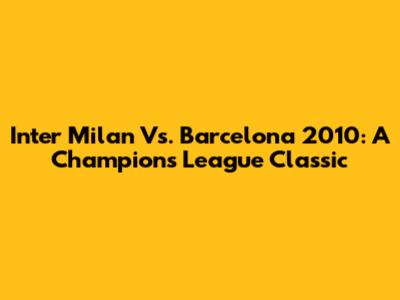 Inter Milan Vs. Barcelona 2010: A Champions League Classic