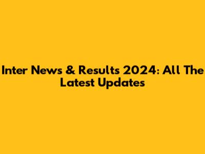 Inter News & Results 2024: All The Latest Updates