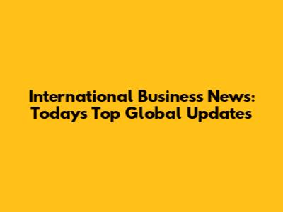 International Business News: Today's Top Global Updates