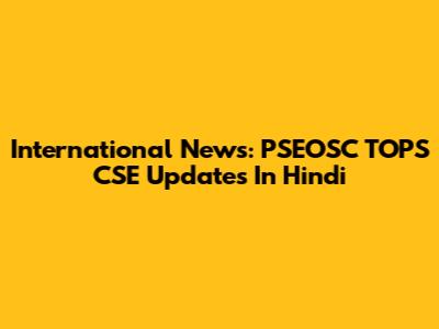 International News: PSEOSC TOPS CSE Updates In Hindi