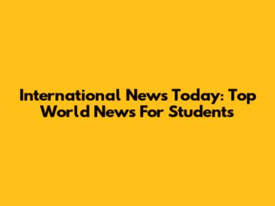 International News Today: Top World News For Students