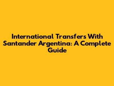 International Transfers With Santander Argentina: A Complete Guide