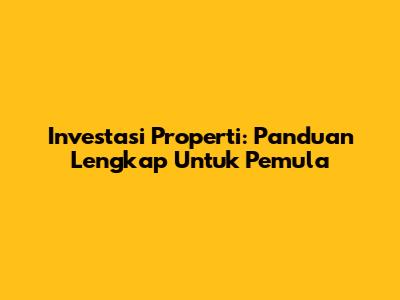 Investasi Properti: Panduan Lengkap Untuk Pemula
