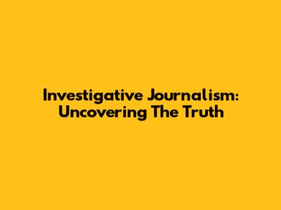 Investigative Journalism: Uncovering The Truth