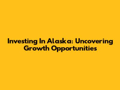 Investing In Alaska: Uncovering Growth Opportunities