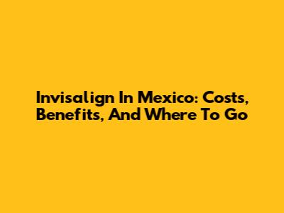 Invisalign In Mexico: Costs, Benefits, And Where To Go
