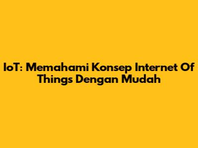 IoT: Memahami Konsep Internet Of Things Dengan Mudah