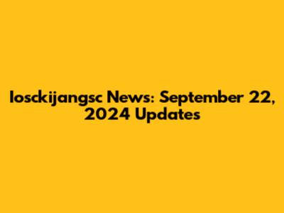 Iosckijangsc News: September 22, 2024 Updates
