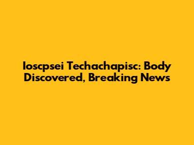 Ioscpsei Techachapisc: Body Discovered, Breaking News