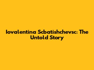 Iovalentina Scbatishchevsc: The Untold Story