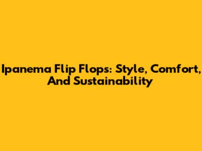 Ipanema Flip Flops: Style, Comfort, And Sustainability