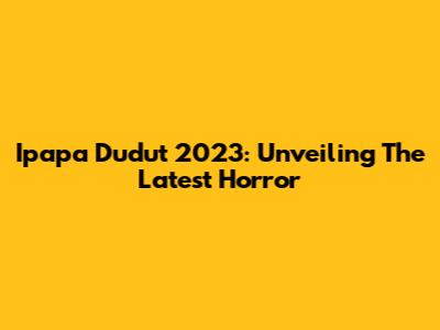 Ipapa Dudut 2023: Unveiling The Latest Horror